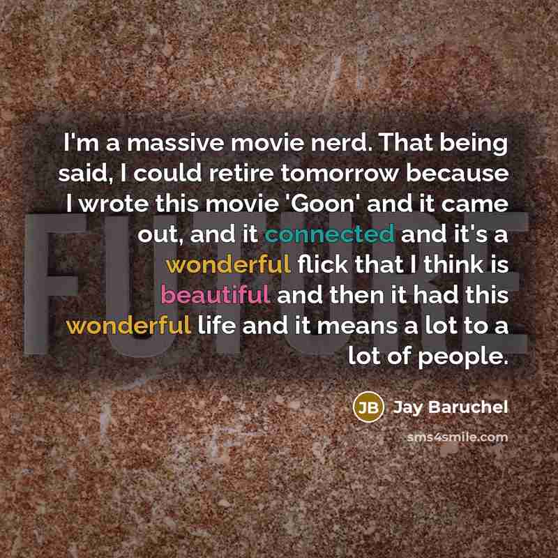 “I'm a massive movie nerd. That being said, I could retire tomorrow because I wrote this movie 'Goon' and it came out, and it connected and it's a wonderful flick that I think is beautiful and then it had this wonderful life and it means a lot to a lot of people.” quote by Jay Baruchel
