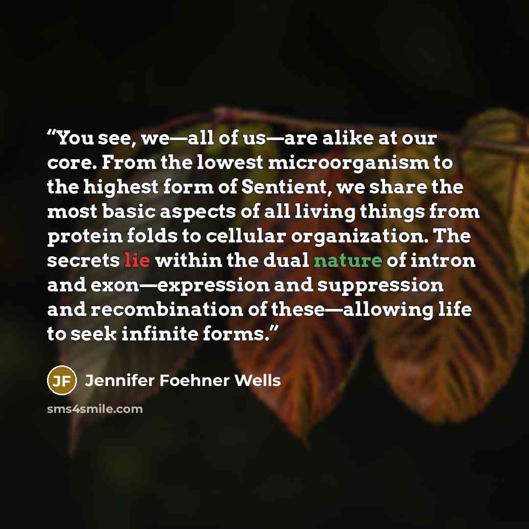 “You see, we—all of us—are alike at our core. From the lowest microorganism to the highest form of Sentient, we share the most basic aspects of all living things from protein folds to cellular organization. The secrets lie within the dual nature of intron and exon—expression and suppression and…” quote by Jennifer Foehner Wells