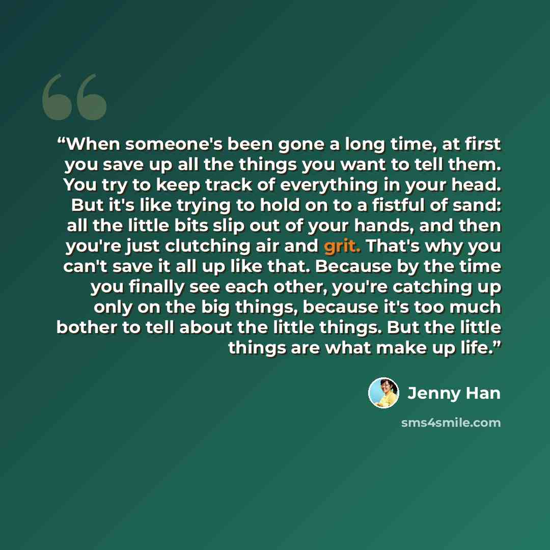 “When someone's been gone a long time, at first you save up all the things you want to tell them. You try to keep track of everything in your head. But it's like trying to hold on to a fistful of sand: all the little bits slip out of your hands, and then you're just clutching air and grit. That's…” quote by Jenny Han