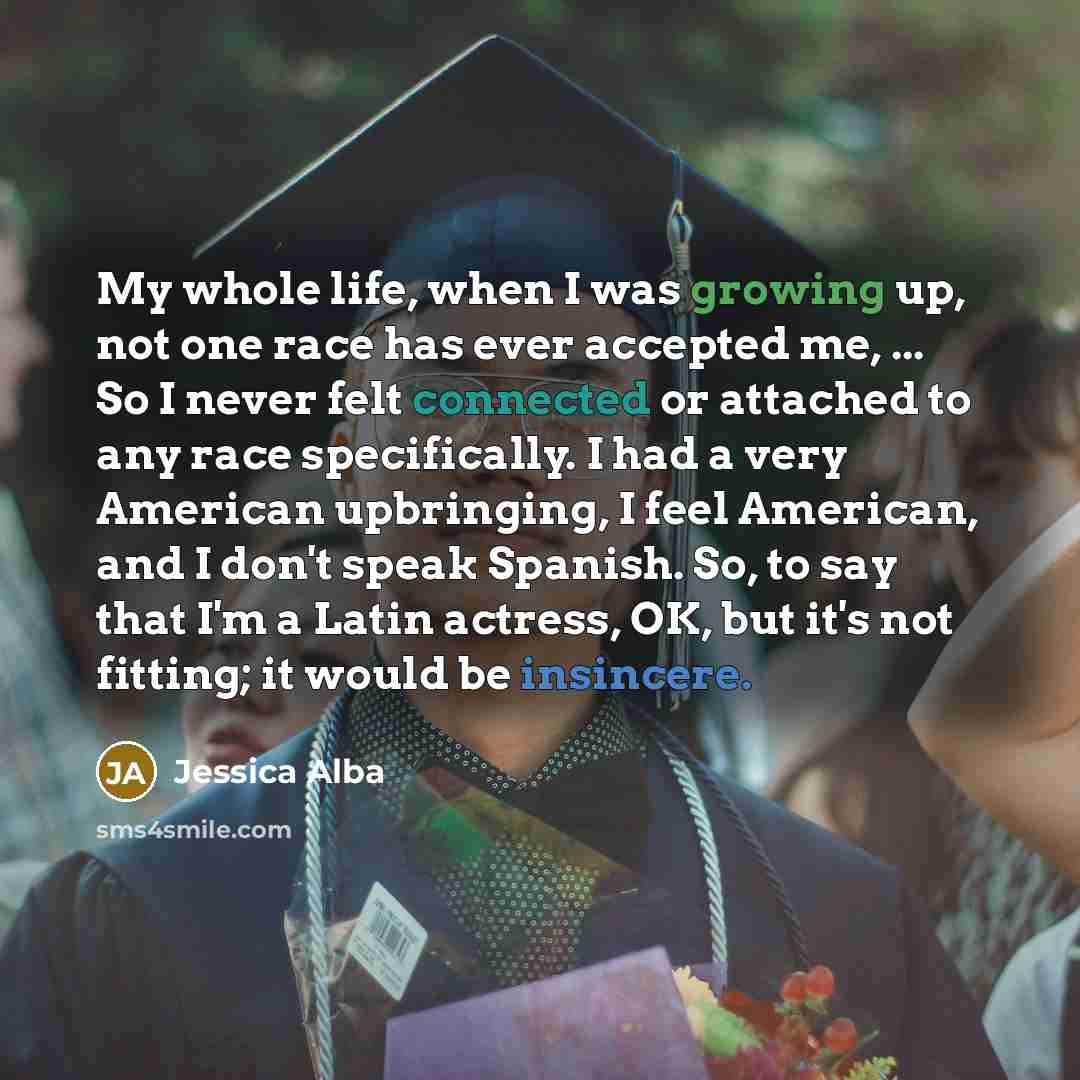 “My whole life, when I was growing up, not one race has ever accepted me, ... So I never felt connected or attached to any race specifically. I had a very American upbringing, I feel American, and I don't speak Spanish. So, to say that I'm a Latin actress, OK, but it's not fitting; it would be…” quote by Jessica Alba