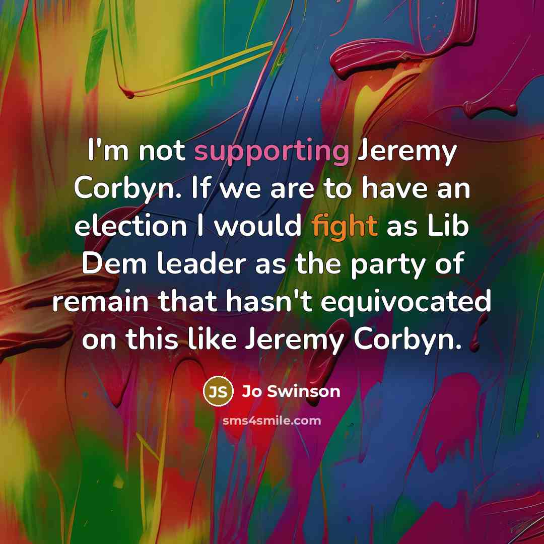“I'm not supporting Jeremy Corbyn. If we are to have an election I would fight as Lib Dem leader as the party of remain that hasn't equivocated on this like Jeremy Corbyn.” quote by Jo Swinson