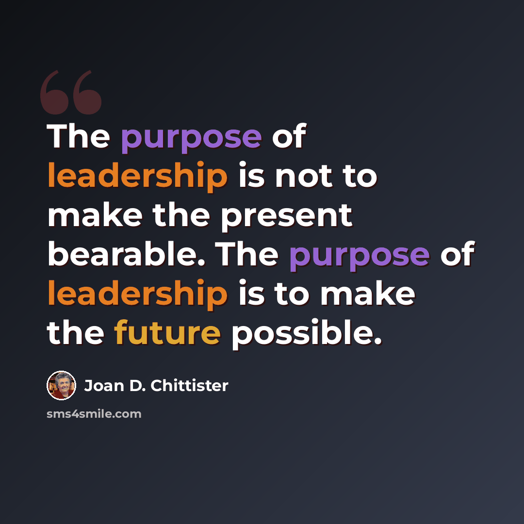 “The purpose of leadership is not to make the present bearable. The purpose of leadership is to make the future possible.” quote by Joan D. Chittister