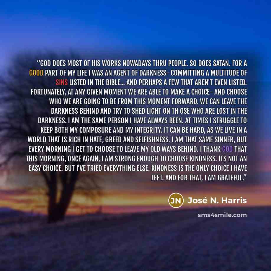 “God does most of his works nowadays thru people. So does Satan. For a good part of my life I was an agent of darkness- committing a multitude of sins listed in the Bible... and perhaps a few that aren't even listed. Fortunately, at any given moment we are able to make a choice- and choose who we…” quote by José N. Harris
