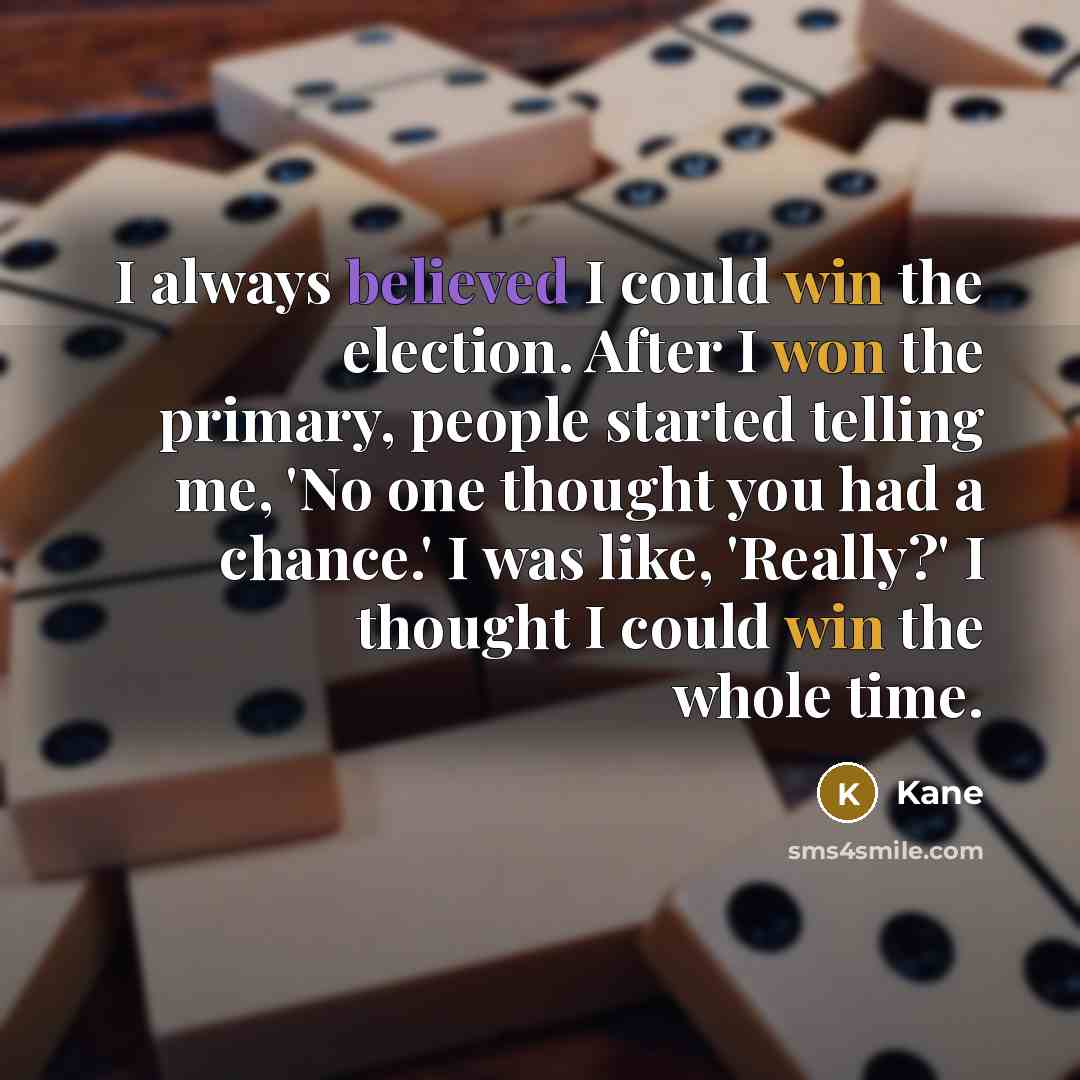 “I always believed I could win the election. After I won the primary, people started telling me, 'No one thought you had a chance.' I was like, 'Really?' I thought I could win the whole time.” quote by Kane