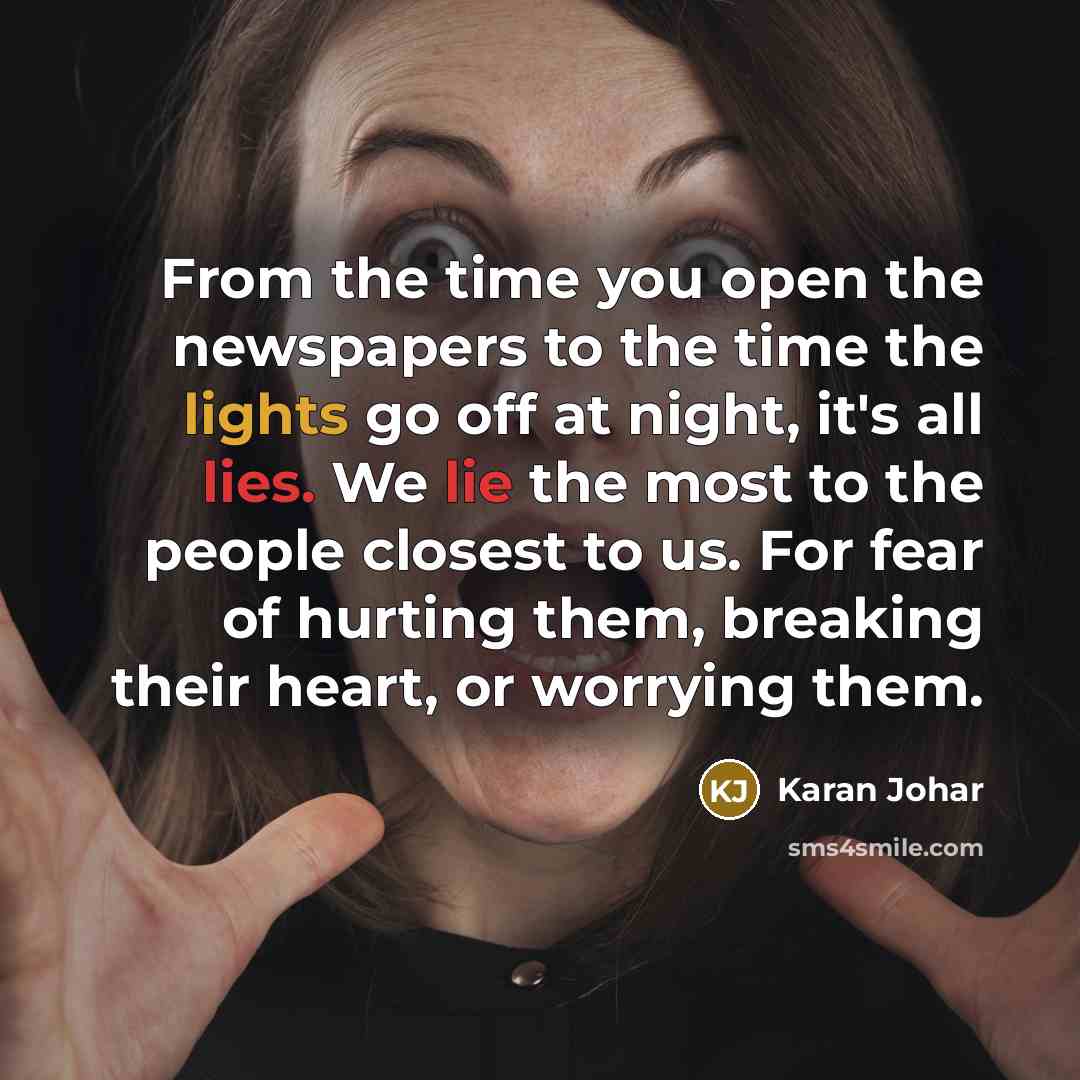 “From the time you open the newspapers to the time the lights go off at night, it's all lies. We lie the most to the people closest to us. For fear of hurting them, breaking their heart, or worrying them.” quote by Karan Johar