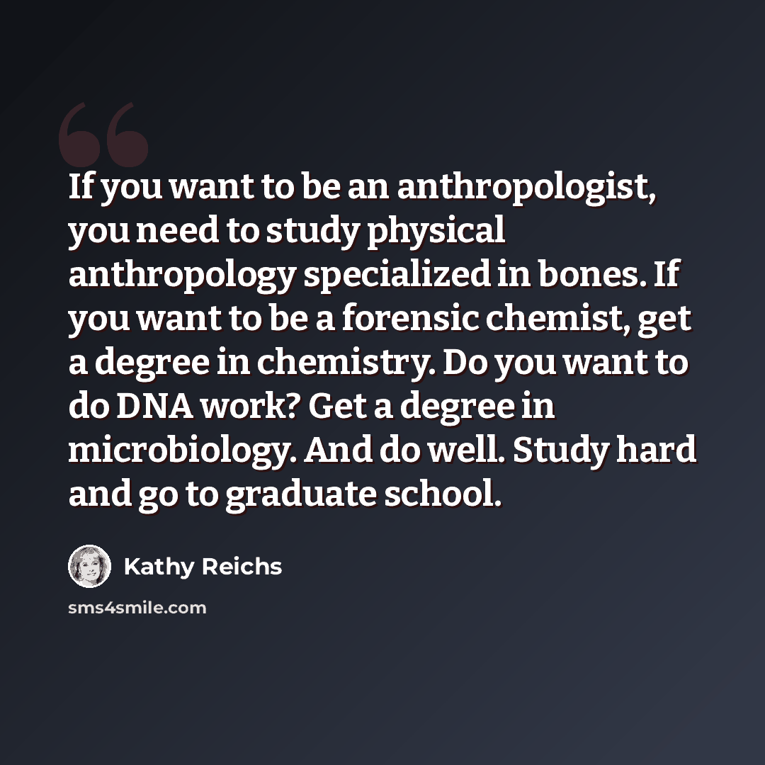 “If you want to be an anthropologist, you need to study physical anthropology specialized in bones. If you want to be a forensic chemist, get a degree in chemistry. Do you want to do DNA work? Get a degree in microbiology. And do well. Study hard and go to graduate school.” quote by Kathy Reichs