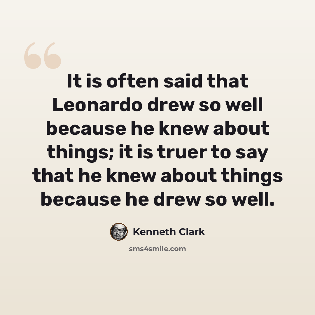 “It is often said that Leonardo drew so well because he knew about things; it is truer to say that he knew about things because he drew so well.” quote by Kenneth Clark
