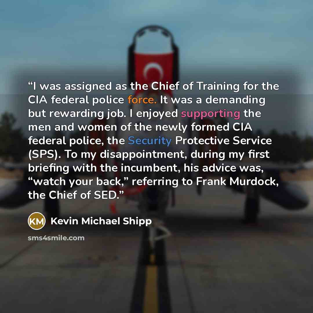 “I was assigned as the Chief of Training for the CIA federal police force. It was a demanding but rewarding job. I enjoyed supporting the men and women of the newly formed CIA federal police, the Security Protective Service (SPS). To my disappointment, during my first briefing with the incumbent…” quote by Kevin Michael Shipp