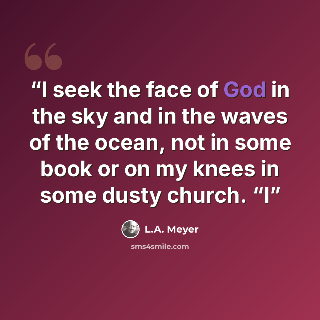 “I seek the face of God in the sky and in the waves of the ocean, not in some book or on my knees in some dusty church. “I” quote by L.A. Meyer