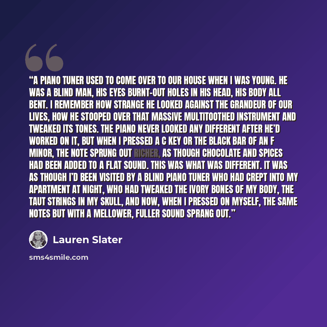 “A piano tuner used to come over to our house when I was young. He was a blind man, his eyes burnt-out holes in his head, his body all bent. I remember how strange he looked against the grandeur of our lives, how he stooped over that massive multitoothed instrument and tweaked its tones. The piano…” quote by Lauren Slater