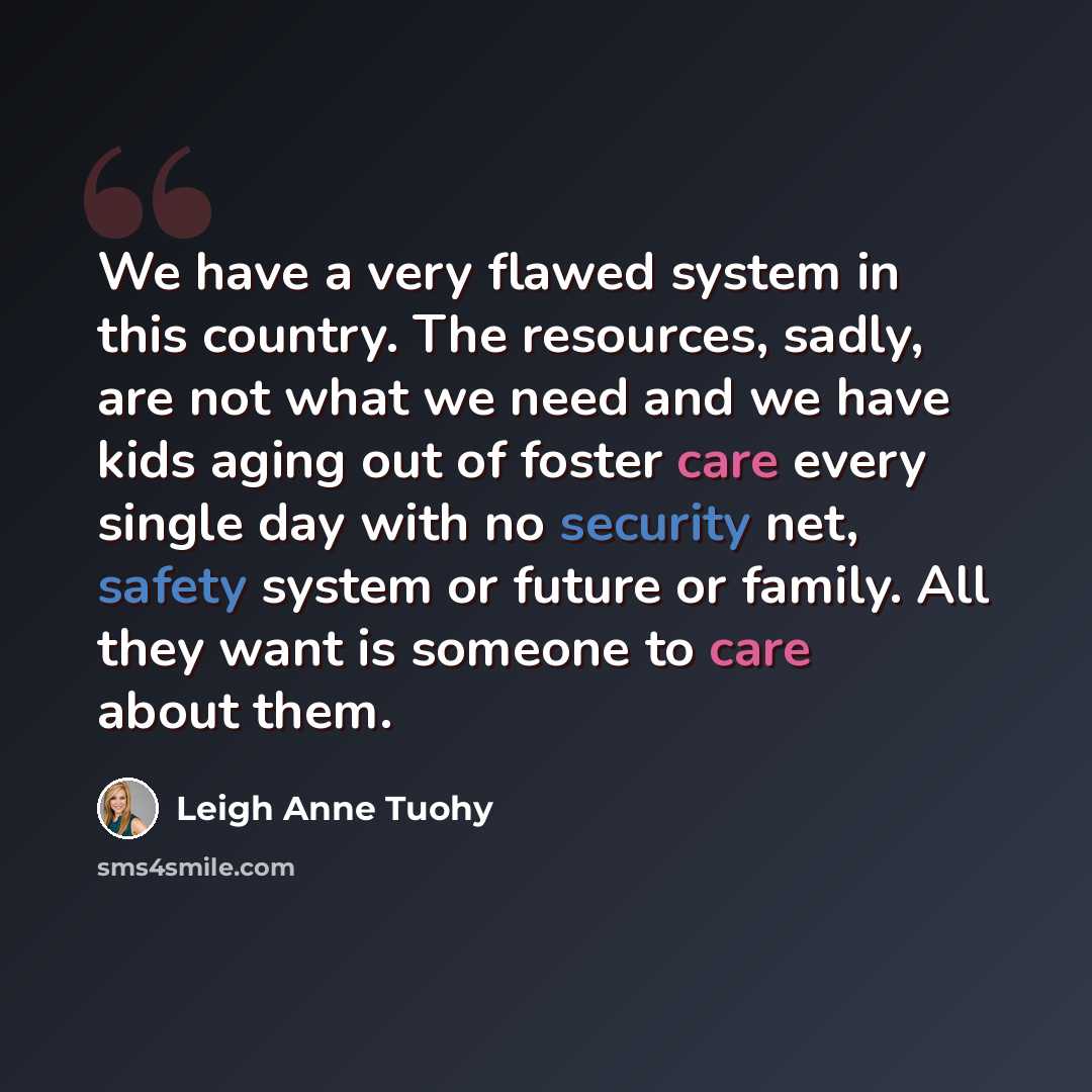 “We have a very flawed system in this country. The resources, sadly, are not what we need and we have kids aging out of foster care every single day with no security net, safety system or future or family. All they want is someone to care about them.” quote by Leigh Anne Tuohy