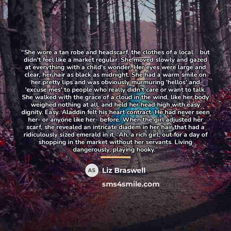 “She wore a tan robe and headscarf, the clothes of a local... but didn't feel like a market regular. She moved slowly and gazed at everything with a child's wonder. Her eyes were large and clear, her hair as black as midnight. She had a warm smile on her pretty lips and was obviously murmuring…” quote by Liz Braswell
