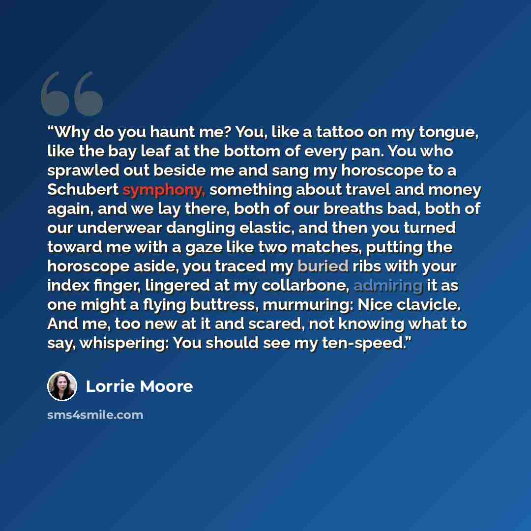 “Why do you haunt me? You, like a tattoo on my tongue, like the bay leaf at the bottom of every pan. You who sprawled out beside me and sang my horoscope to a Schubert symphony, something about travel and money again, and we lay there, both of our breaths bad, both of our underwear dangling…” quote by Lorrie Moore