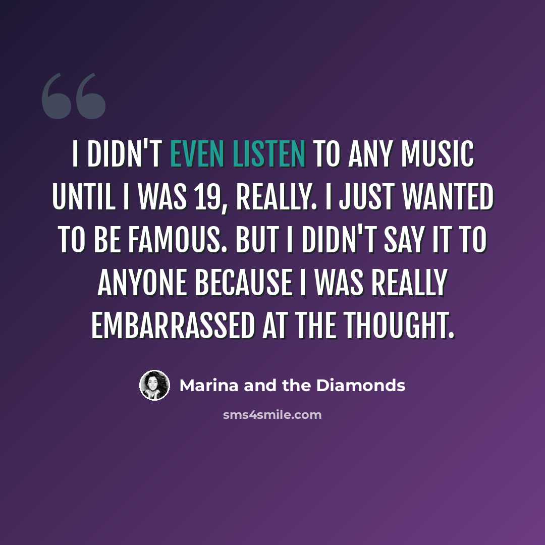 “I didn't even listen to any music until I was 19, really. I just wanted to be famous. But I didn't say it to anyone because I was really embarrassed at the thought.” quote by Marina and the Diamonds