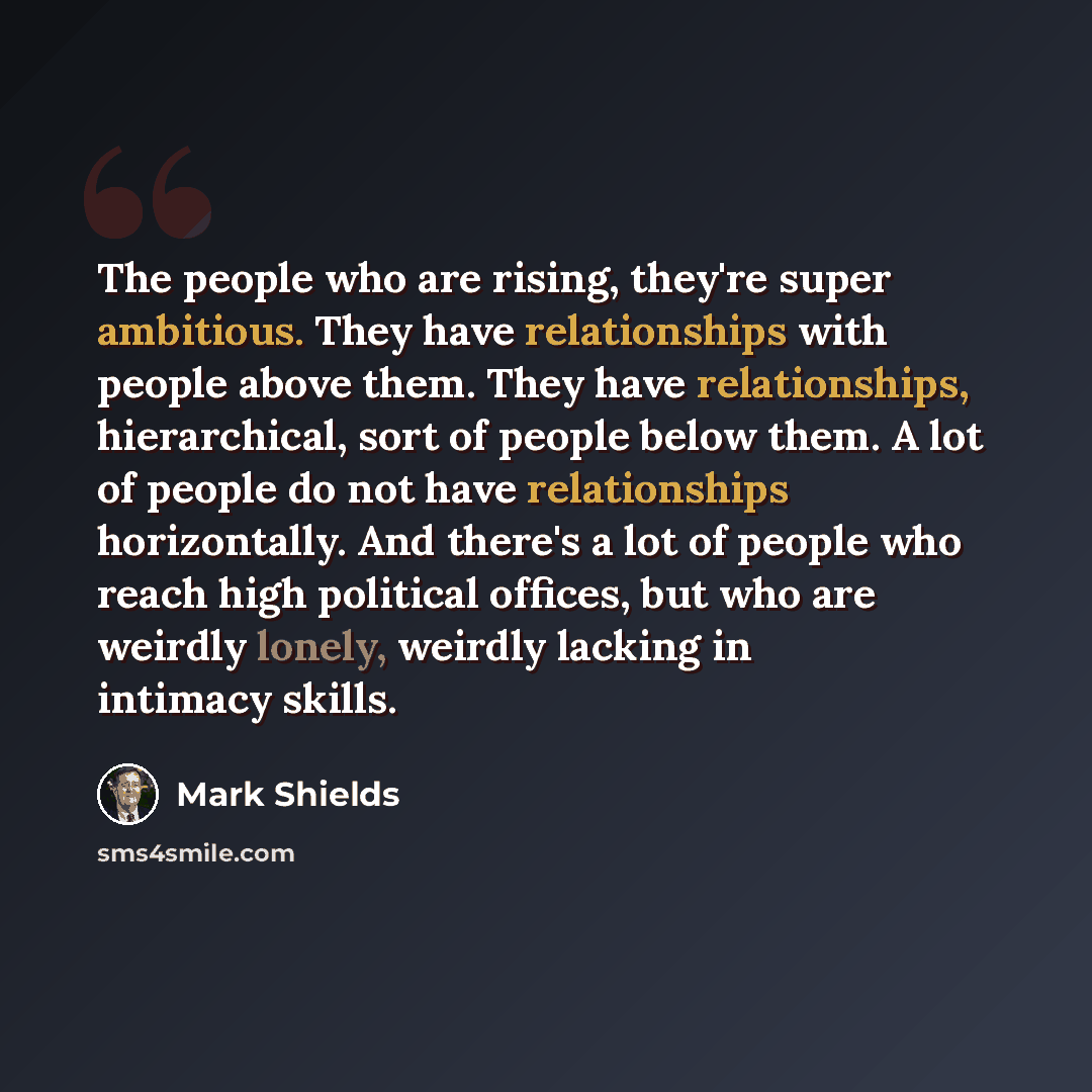 “The people who are rising, they're super ambitious. They have relationships with people above them. They have relationships, hierarchical, sort of people below them. A lot of people do not have relationships horizontally. And there's a lot of people who reach high political offices, but who are…” quote by Mark Shields