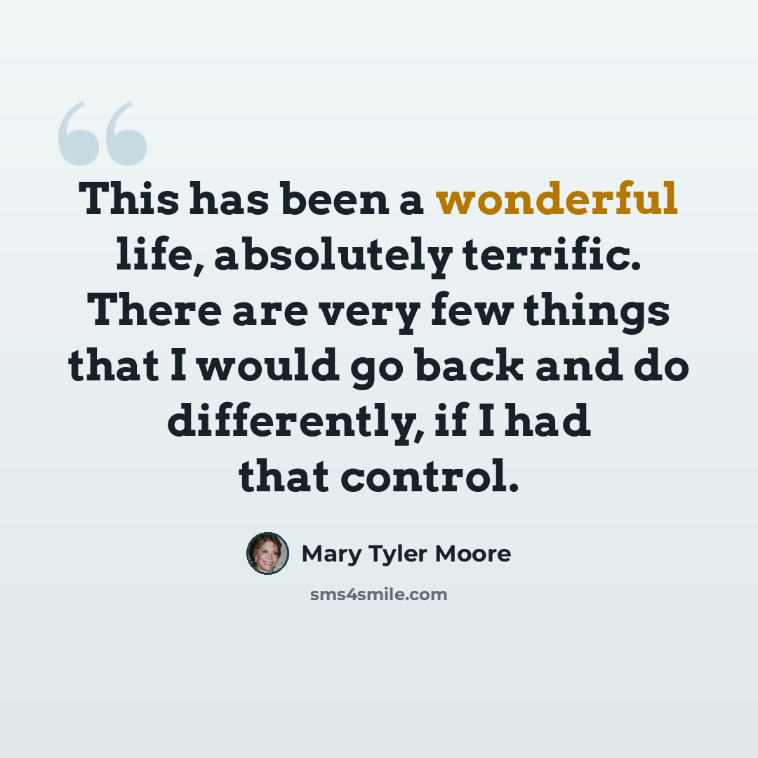 “This has been a wonderful life, absolutely terrific. There are very few things that I would go back and do differently, if I had that control.” quote by Mary Tyler Moore