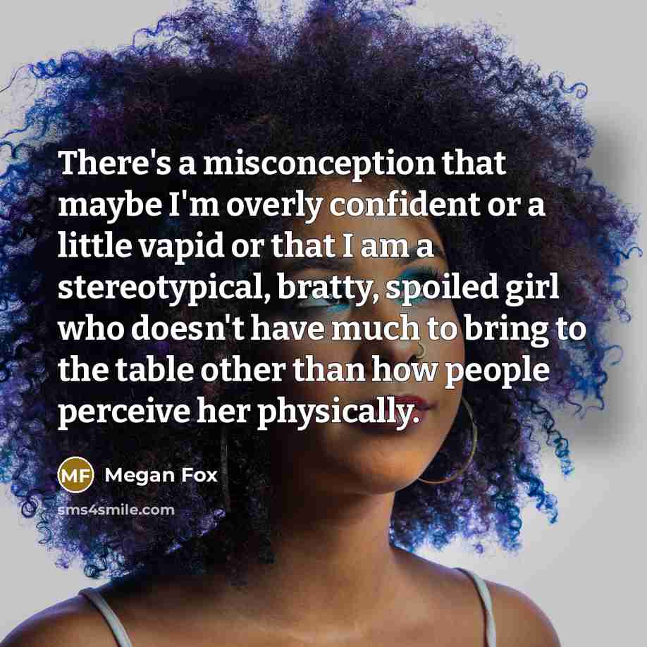“There's a misconception that maybe I'm overly confident or a little vapid or that I am a stereotypical, bratty, spoiled girl who doesn't have much to bring to the table other than how people perceive her physically.” quote by Megan Fox