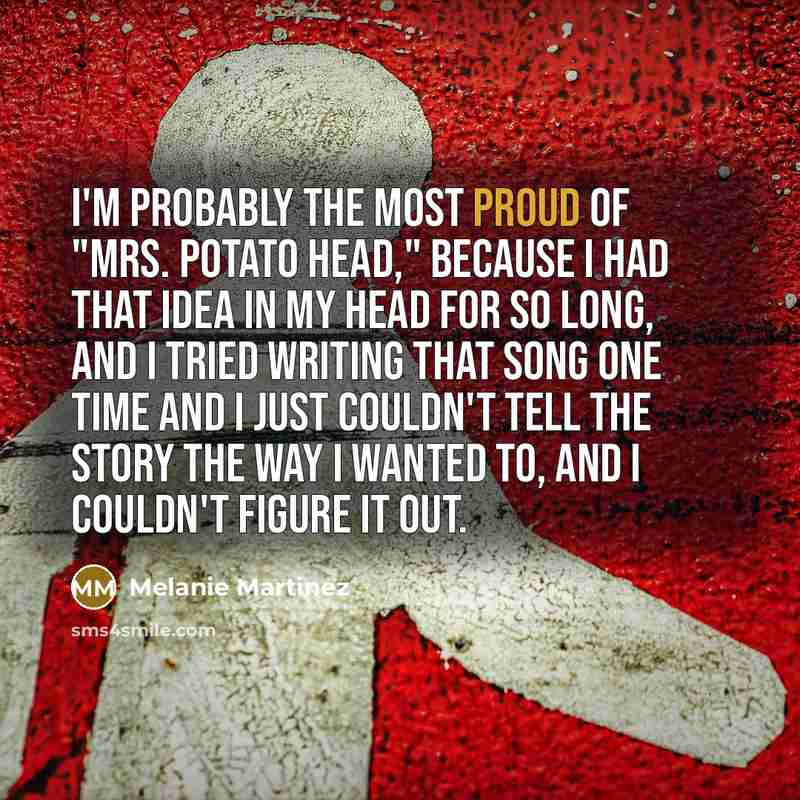 “I'm probably the most proud of "Mrs. Potato Head," because I had that idea in my head for so long, and I tried writing that song one time and I just couldn't tell the story the way I wanted to, and I couldn't figure it out.” quote by Melanie Martinez