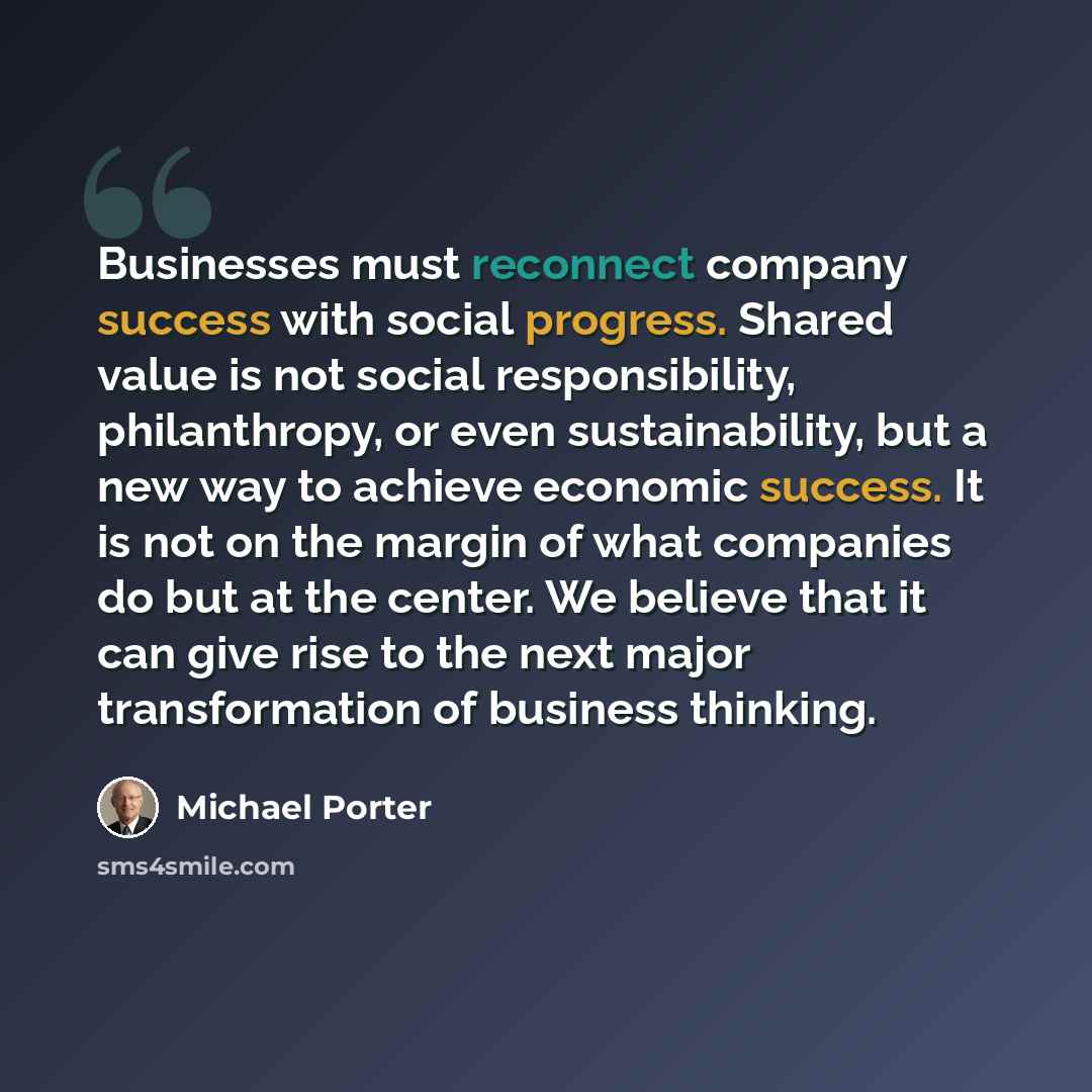 “Businesses must reconnect company success with social progress. Shared value is not social responsibility, philanthropy, or even sustainability, but a new way to achieve economic success. It is not on the margin of what companies do but at the center. We believe that it can give rise to the next…” quote by Michael Porter
