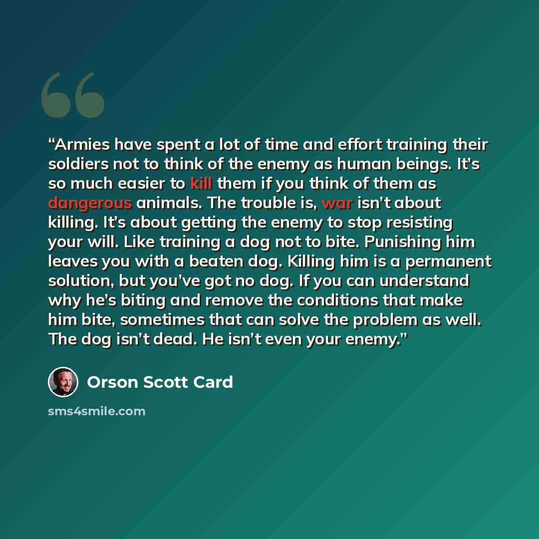 “Armies have spent a lot of time and effort training their soldiers not to think of the enemy as human beings. It’s so much easier to kill them if you think of them as dangerous animals. The trouble is, war isn’t about killing. It’s about getting the enemy to stop resisting your will. Like training…” quote by Orson Scott Card
