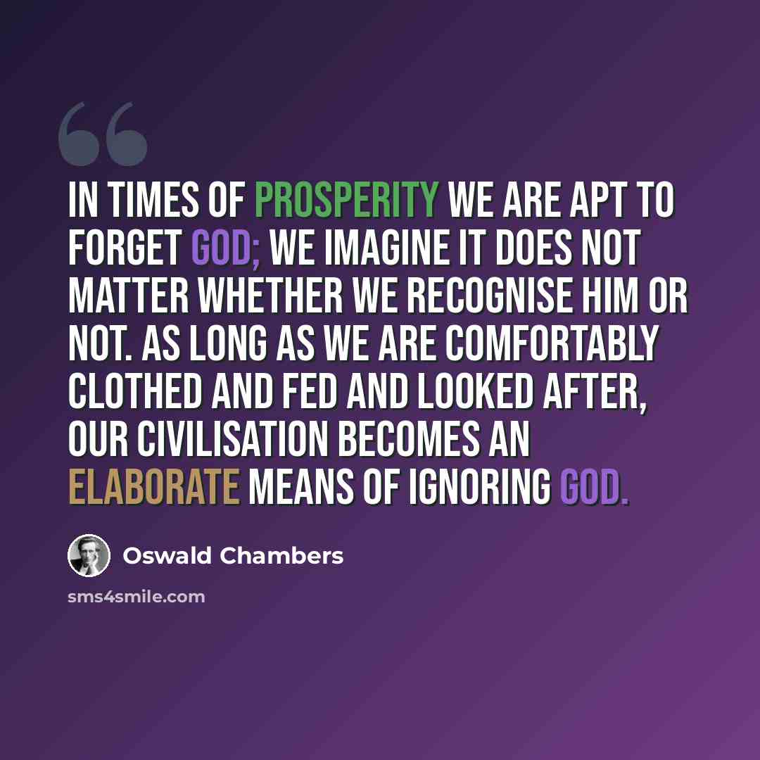 “In times of prosperity we are apt to forget God; we imagine it does not matter whether we recognise Him or not. As long as we are comfortably clothed and fed and looked after, our civilisation becomes an elaborate means of ignoring God.” quote by Oswald Chambers
