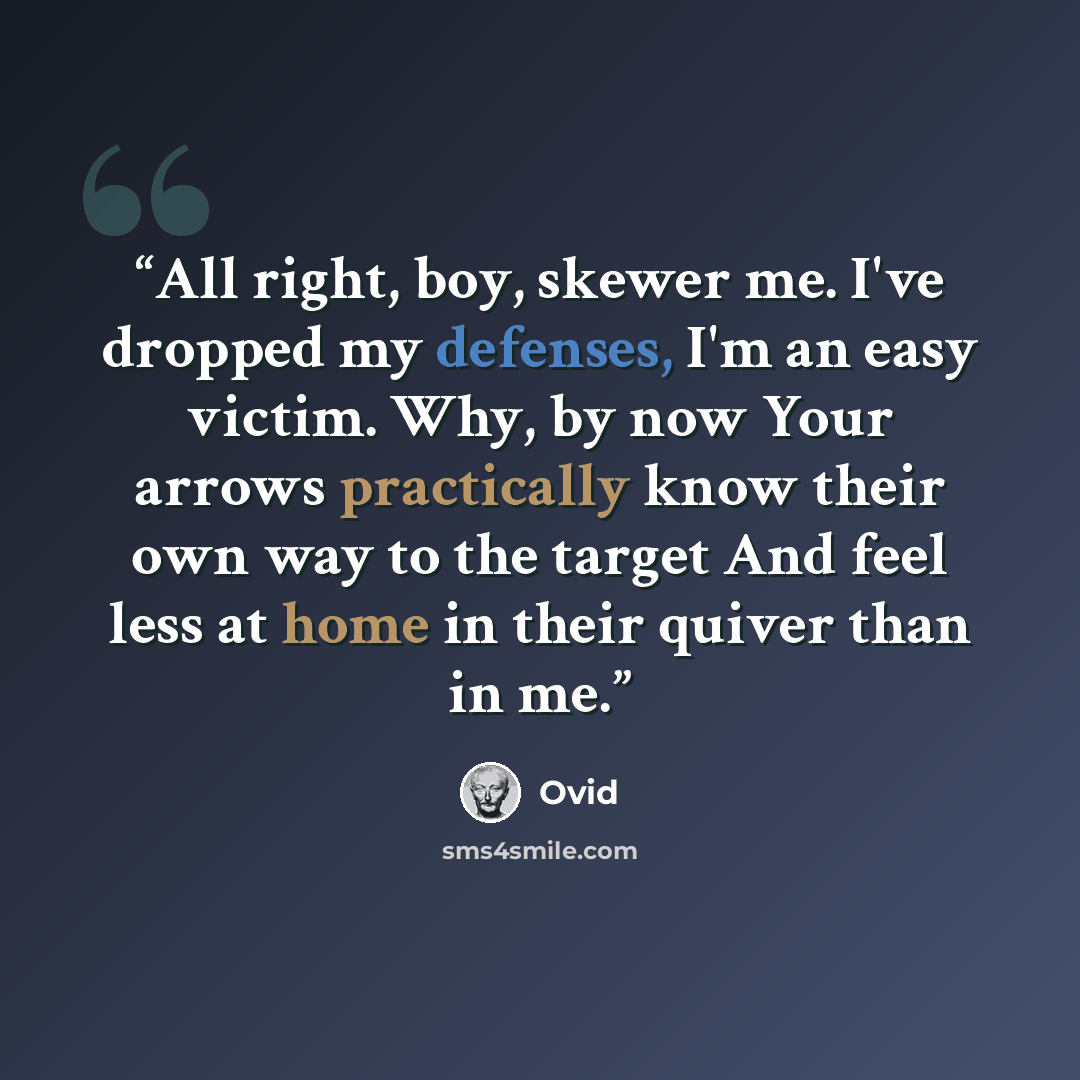 “All right, boy, skewer me. I've dropped my defenses, I'm an easy victim. Why, by now Your arrows practically know their own way to the target And feel less at home in their quiver than in me.” quote by Ovid