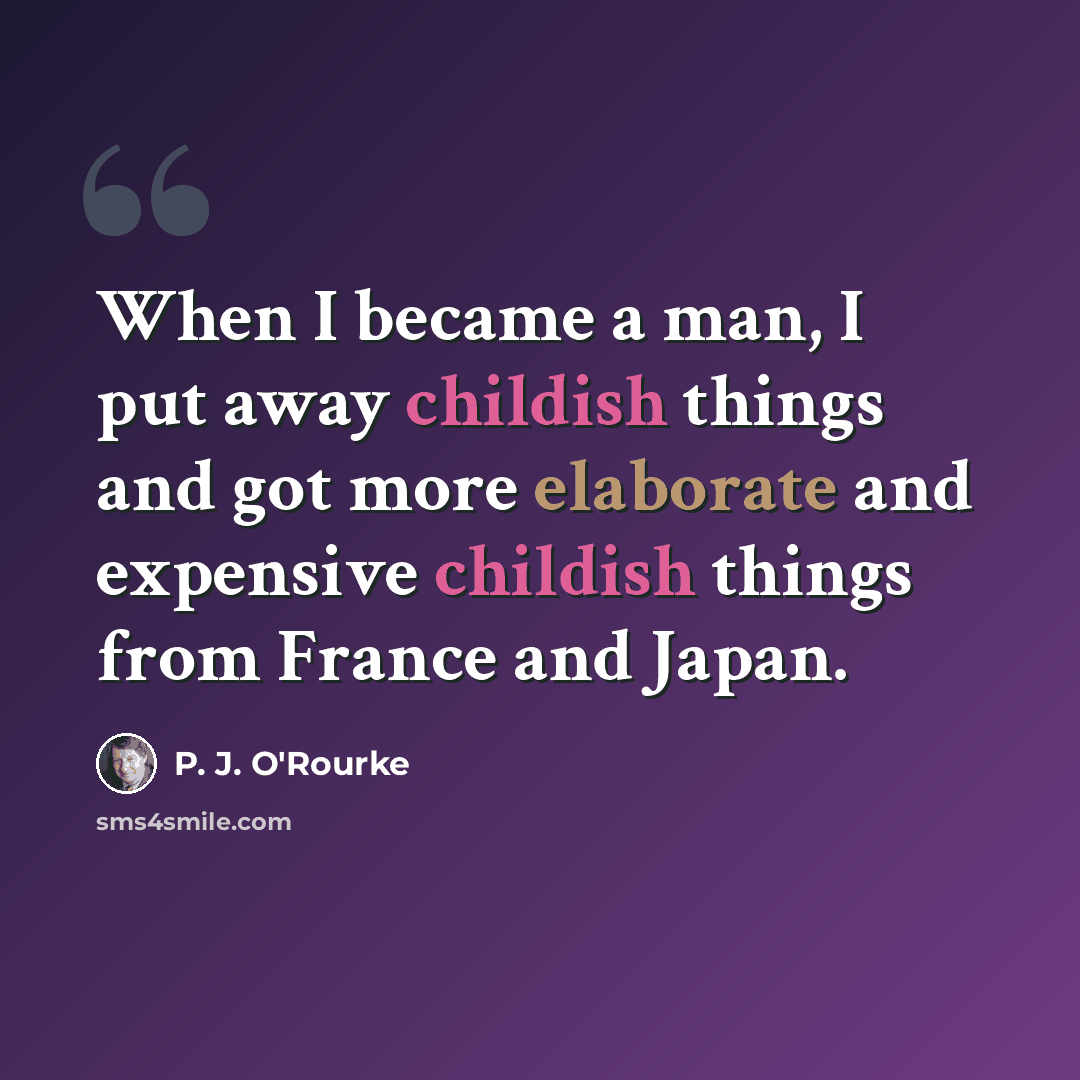 “When I became a man, I put away childish things and got more elaborate and expensive childish things from France and Japan.” quote by P. J. O'Rourke