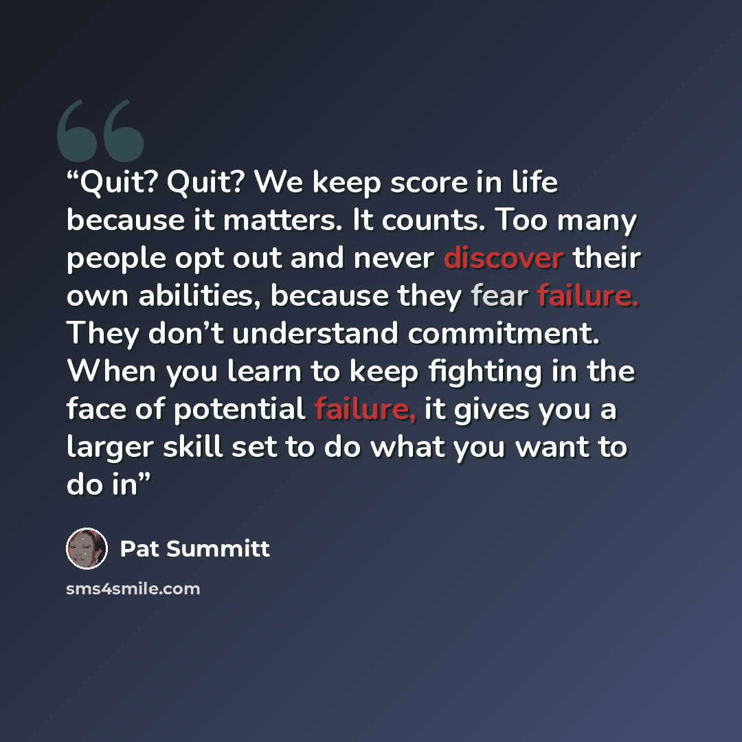 “Quit? Quit? We keep score in life because it matters. It counts. Too many people opt out and never discover their own abilities, because they fear failure. They don’t understand commitment. When you learn to keep fighting in the face of potential failure, it gives you a larger skill set to do what…” quote by Pat Summitt