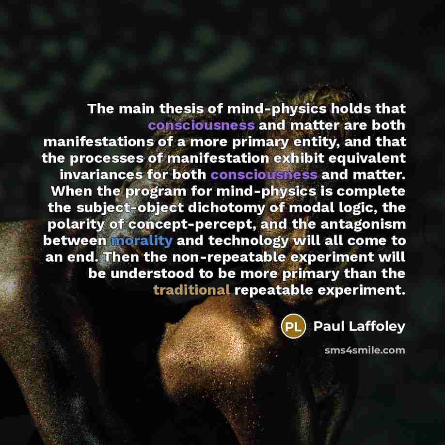 “The main thesis of mind-physics holds that consciousness and matter are both manifestations of a more primary entity, and that the processes of manifestation exhibit equivalent invariances for both consciousness and matter. When the program for mind-physics is complete the subject-object dichotomy…” quote by Paul Laffoley
