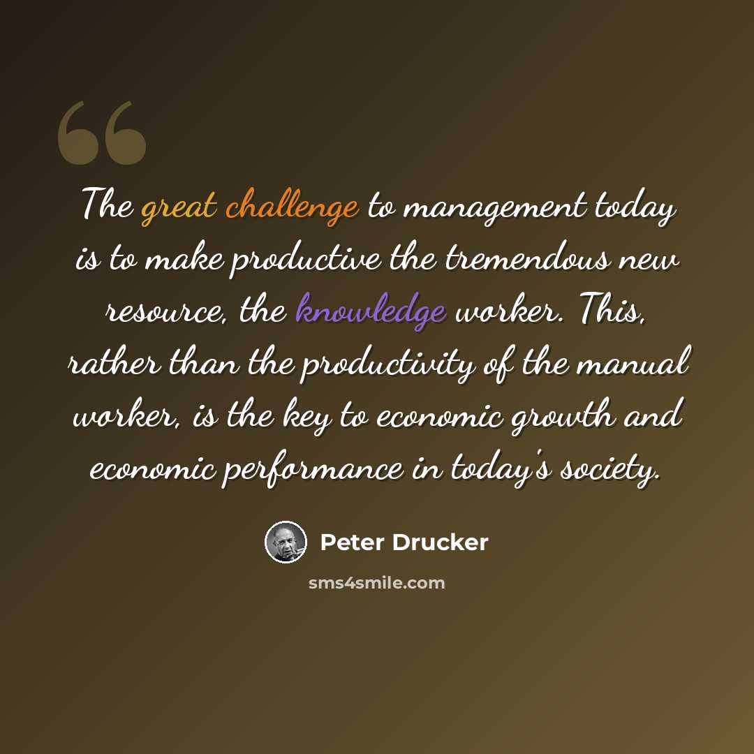 “The great challenge to management today is to make productive the tremendous new resource, the knowledge worker. This, rather than the productivity of the manual worker, is the key to economic growth and economic performance in today's society.” quote by Peter Drucker