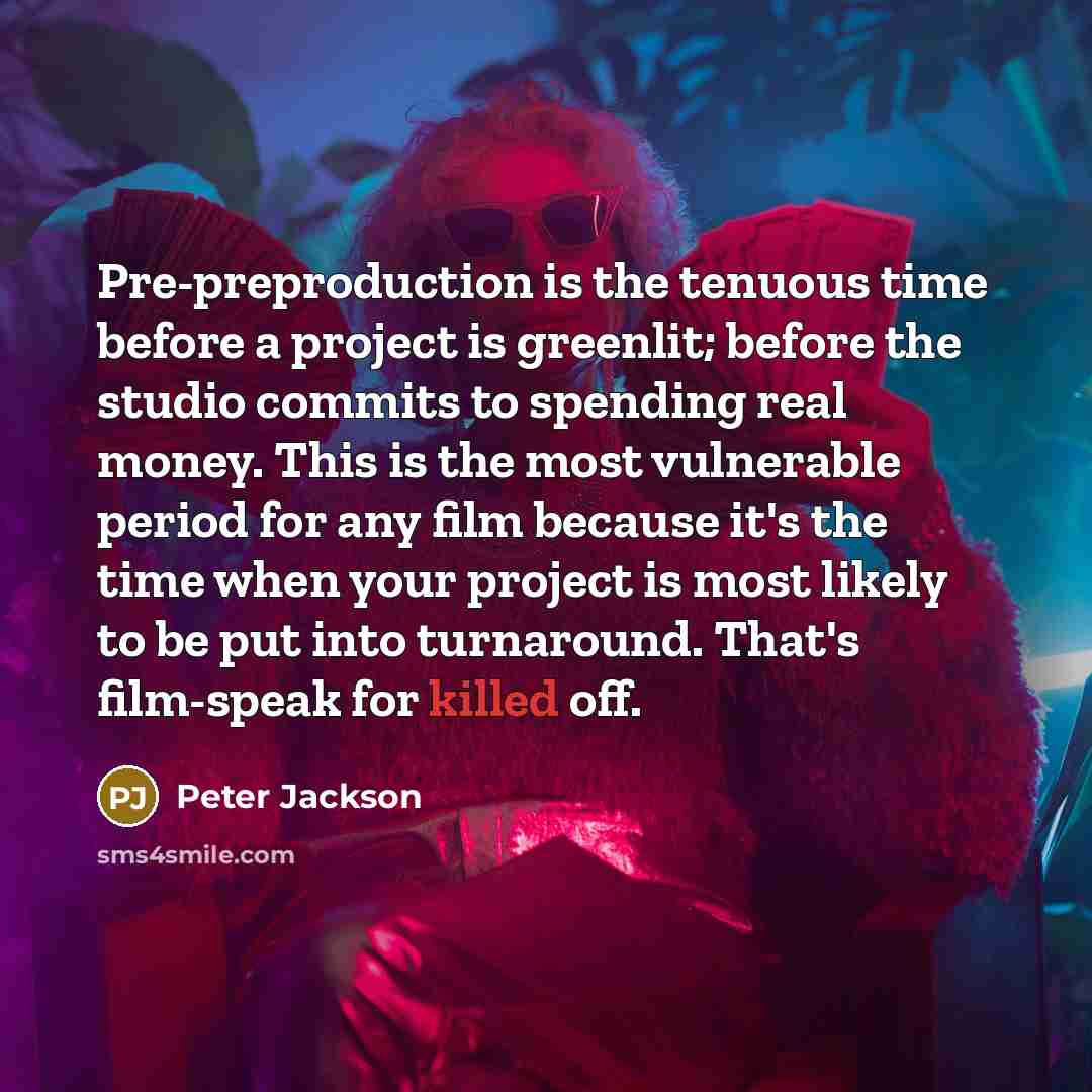 “Pre-preproduction is the tenuous time before a project is greenlit; before the studio commits to spending real money. This is the most vulnerable period for any film because it's the time when your project is most likely to be put into turnaround. That's film-speak for killed off.” quote by Peter Jackson