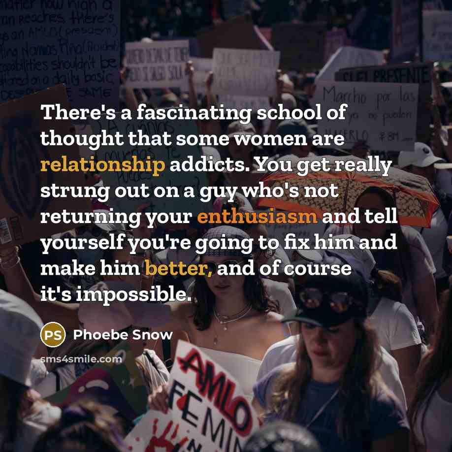 “There's a fascinating school of thought that some women are relationship addicts. You get really strung out on a guy who's not returning your enthusiasm and tell yourself you're going to fix him and make him better, and of course it's impossible.” quote by Phoebe Snow