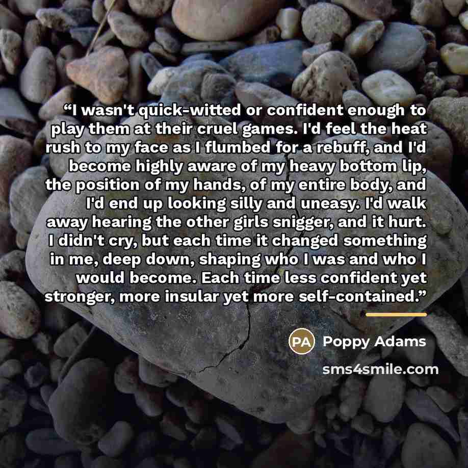 “I wasn't quick-witted or confident enough to play them at their cruel games. I'd feel the heat rush to my face as I flumbed for a rebuff, and I'd become highly aware of my heavy bottom lip, the position of my hands, of my entire body, and I'd end up looking silly and uneasy. I'd walk away hearing…” quote by Poppy Adams