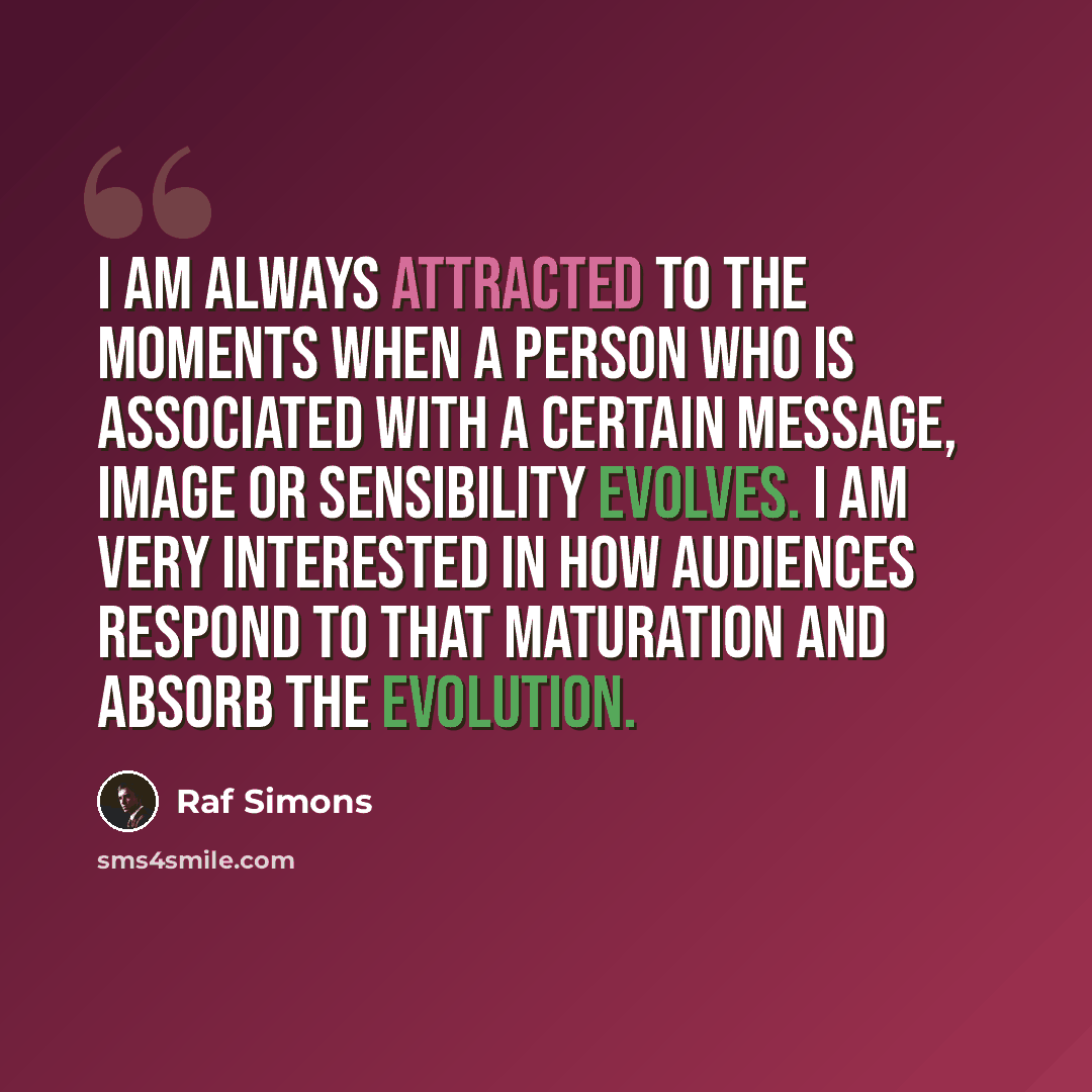 “I am always attracted to the moments when a person who is associated with a certain message, image or sensibility evolves. I am very interested in how audiences respond to that maturation and absorb the evolution.” quote by Raf Simons