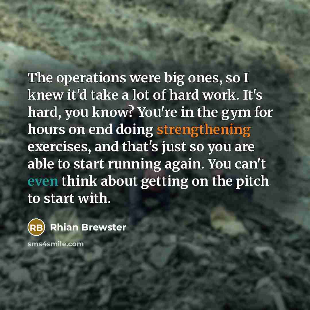 “The operations were big ones, so I knew it'd take a lot of hard work. It's hard, you know? You're in the gym for hours on end doing strengthening exercises, and that's just so you are able to start running again. You can't even think about getting on the pitch to start with.” quote by Rhian Brewster