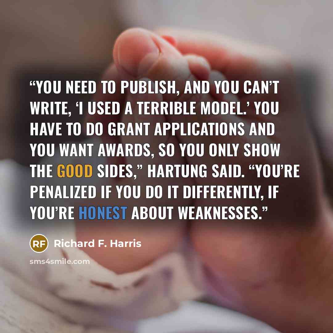“You need to publish, and you can’t write, ‘I used a terrible model.’ You have to do grant applications and you want awards, so you only show the good sides,” Hartung said. “You’re penalized if you do it differently, if you’re honest about weaknesses.” quote by Richard F. Harris