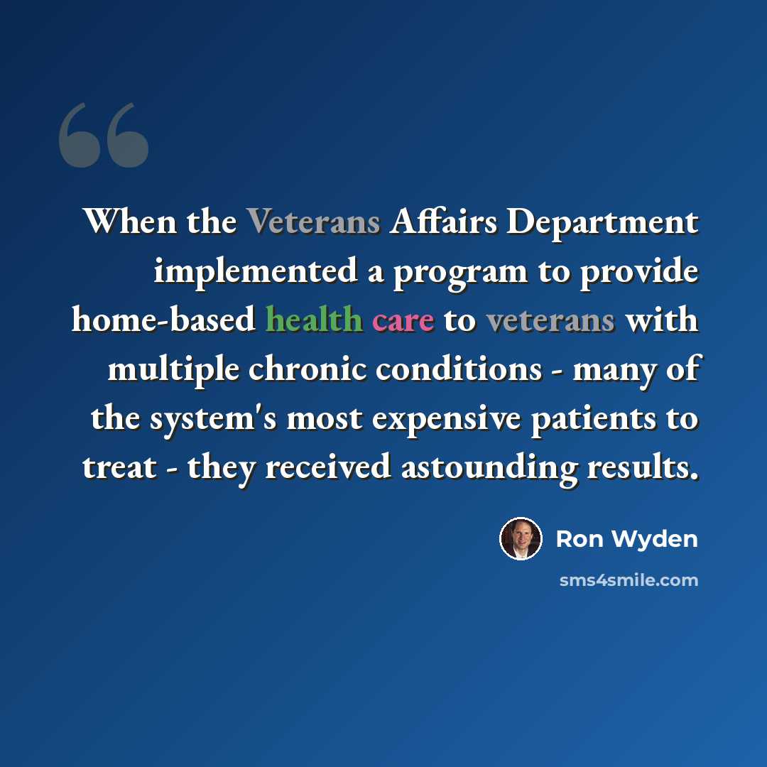“When the Veterans Affairs Department implemented a program to provide home-based health care to veterans with multiple chronic conditions - many of the system's most expensive patients to treat - they received astounding results.” quote by Ron Wyden