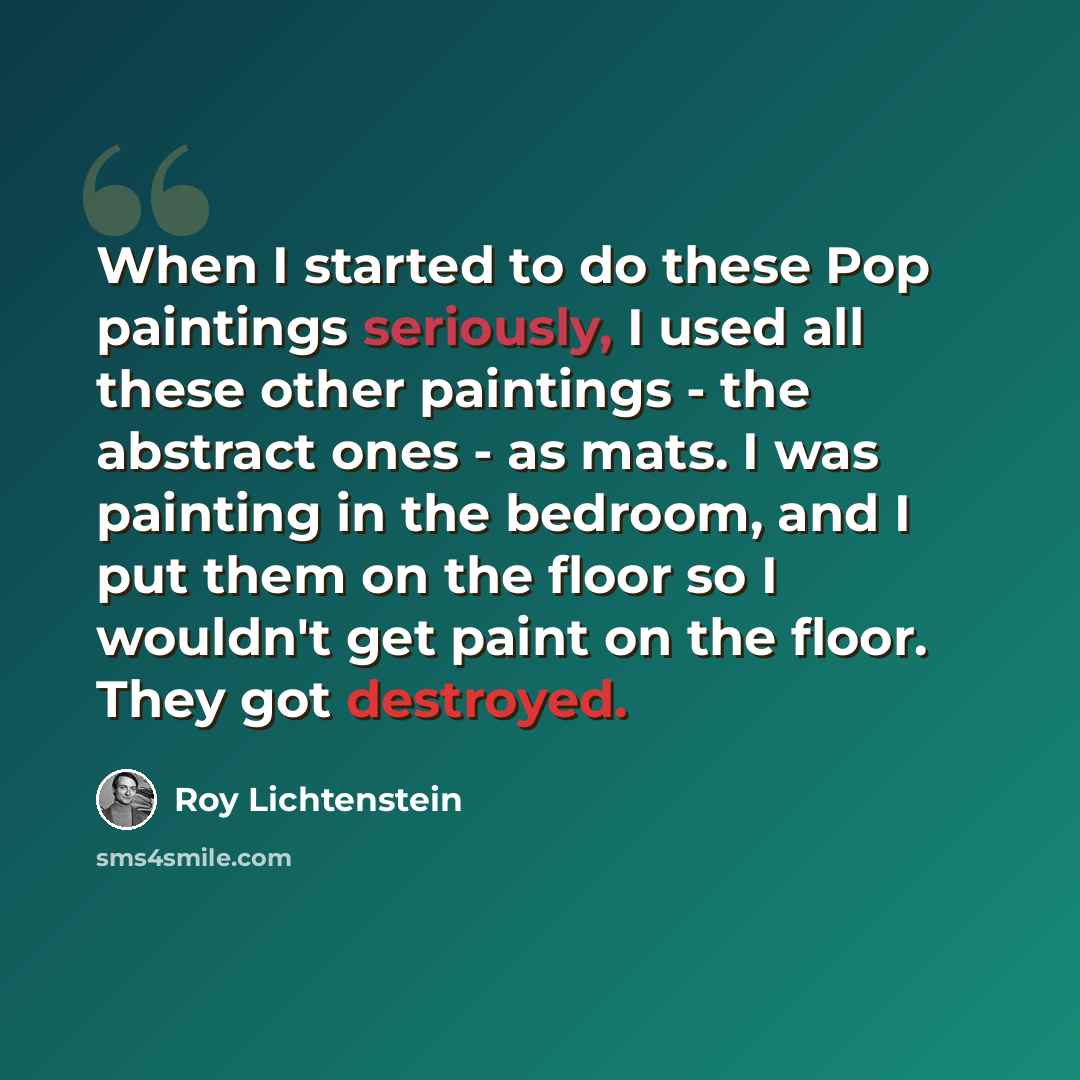 “When I started to do these Pop paintings seriously, I used all these other paintings - the abstract ones - as mats. I was painting in the bedroom, and I put them on the floor so I wouldn't get paint on the floor. They got destroyed.” quote by Roy Lichtenstein