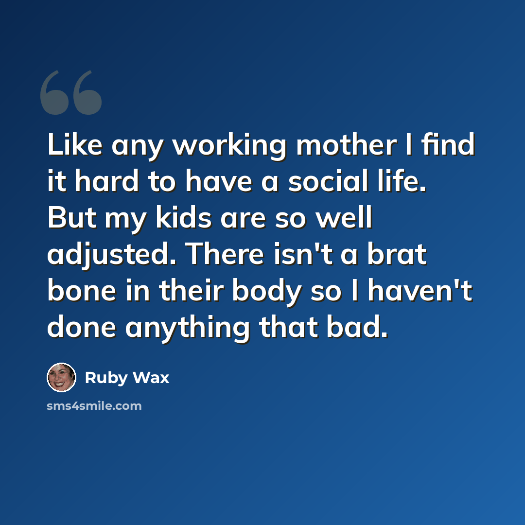 “Like any working mother I find it hard to have a social life. But my kids are so well adjusted. There isn't a brat bone in their body so I haven't done anything that bad.” quote by Ruby Wax