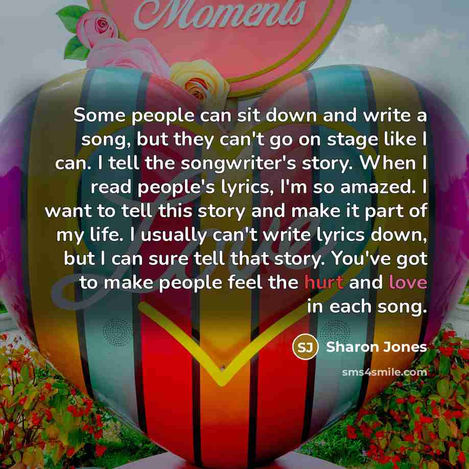 “Some people can sit down and write a song, but they can't go on stage like I can. I tell the songwriter's story. When I read people's lyrics, I'm so amazed. I want to tell this story and make it part of my life. I usually can't write lyrics down, but I can sure tell that story. You've got to make…” quote by Sharon Jones