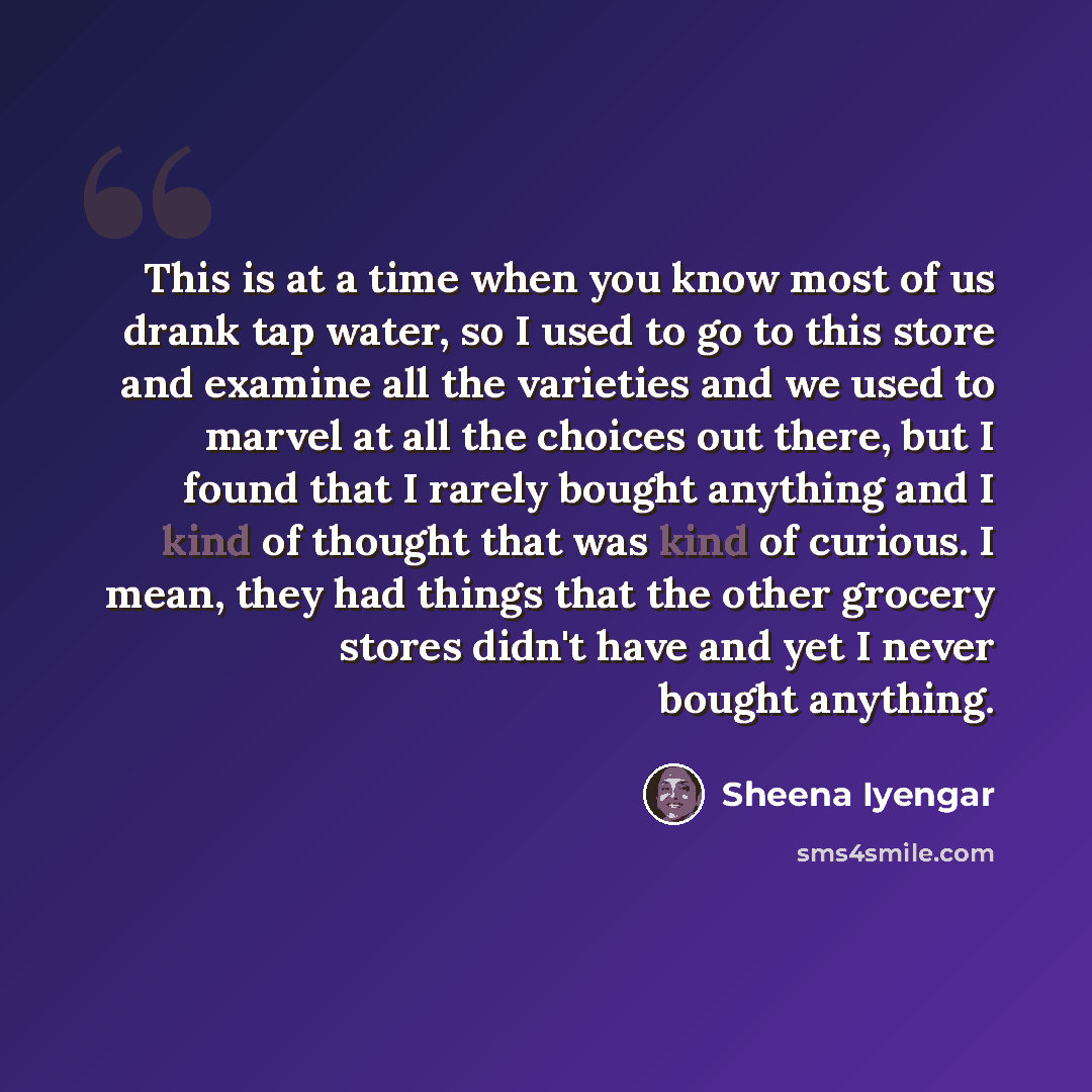 “This is at a time when you know most of us drank tap water, so I used to go to this store and examine all the varieties and we used to marvel at all the choices out there, but I found that I rarely bought anything and I kind of thought that was kind of curious. I mean, they had things that the…” quote by Sheena Iyengar