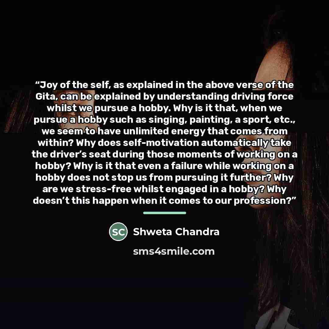 “Joy of the self, as explained in the above verse of the Gita, can be explained by understanding driving force whilst we pursue a hobby. Why is it that, when we pursue a hobby such as singing, painting, a sport, etc., we seem to have unlimited energy that comes from within? Why does self-motivation…” quote by Shweta Chandra