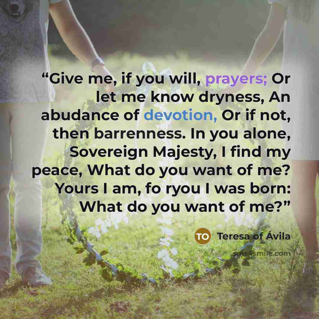 “Give me, if you will, prayers; Or let me know dryness, An abudance of devotion, Or if not, then barrenness. In you alone, Sovereign Majesty, I find my peace, What do you want of me? Yours I am, fo ryou I was born: What do you want of me?” quote by Teresa of Ávila