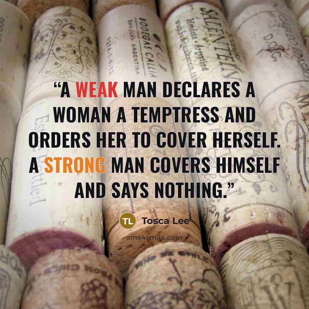 “A weak man declares a woman a temptress and orders her to cover herself. A strong man covers himself and says nothing.” quote by Tosca Lee