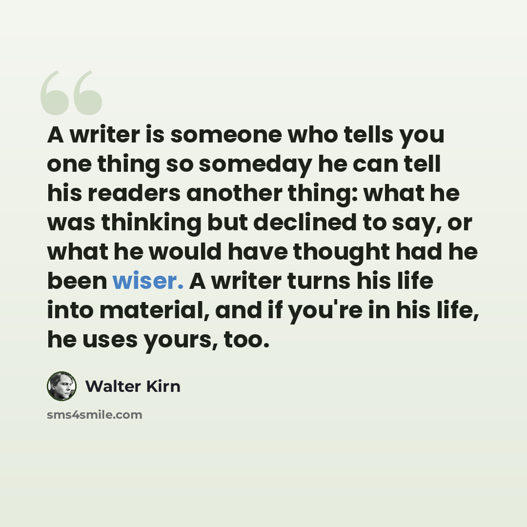 “A writer is someone who tells you one thing so someday he can tell his readers another thing: what he was thinking but declined to say, or what he would have thought had he been wiser. A writer turns his life into material, and if you're in his life, he uses yours, too.” quote by Walter Kirn