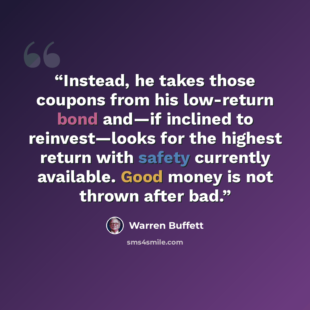 “Instead, he takes those coupons from his low-return bond and—if inclined to reinvest—looks for the highest return with safety currently available. Good money is not thrown after bad.” quote by Warren Buffett