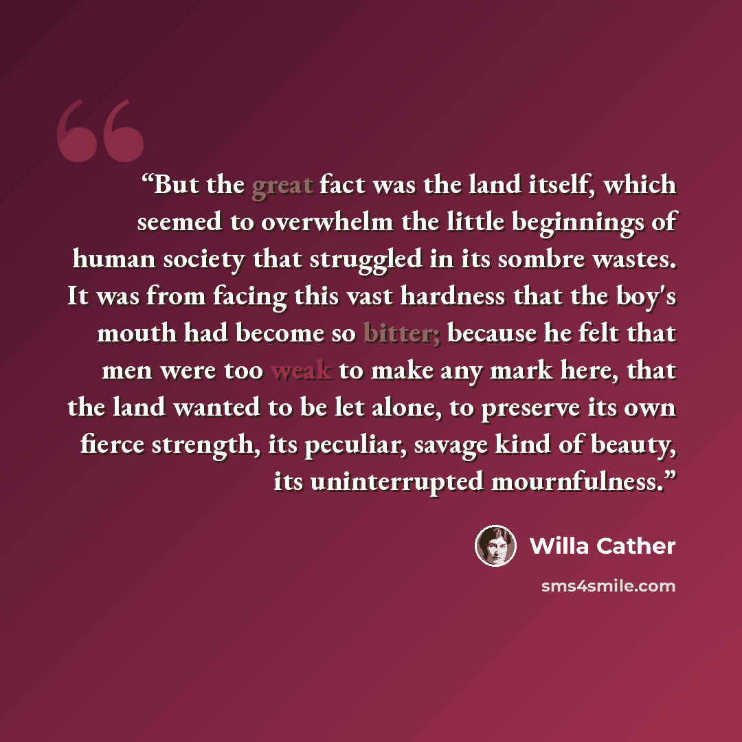 “But the great fact was the land itself, which seemed to overwhelm the little beginnings of human society that struggled in its sombre wastes. It was from facing this vast hardness that the boy's mouth had become so bitter; because he felt that men were too weak to make any mark here, that the land…” quote by Willa Cather