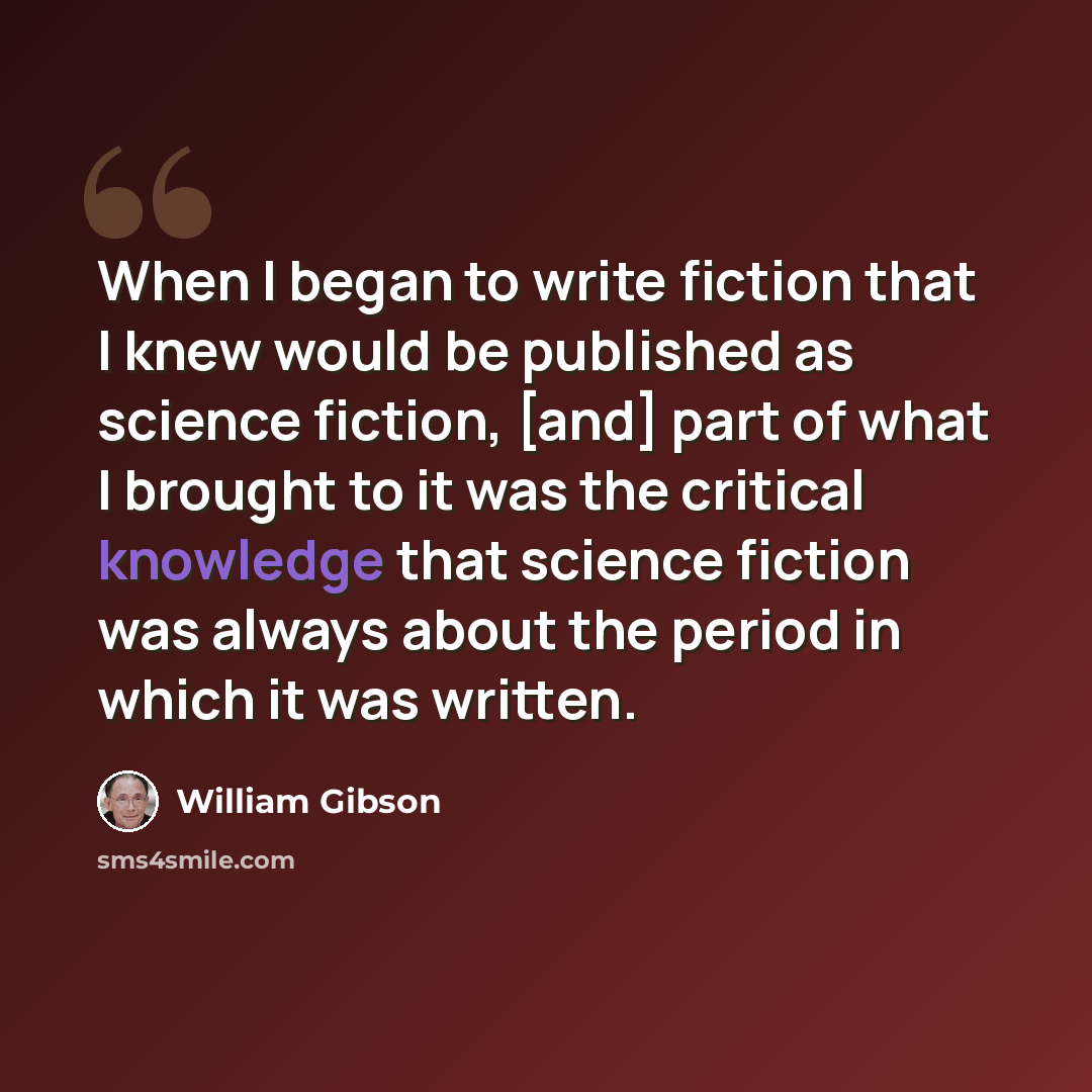 “When I began to write fiction that I knew would be published as science fiction, [and] part of what I brought to it was the critical knowledge that science fiction was always about the period in which it was written.” quote by William Gibson