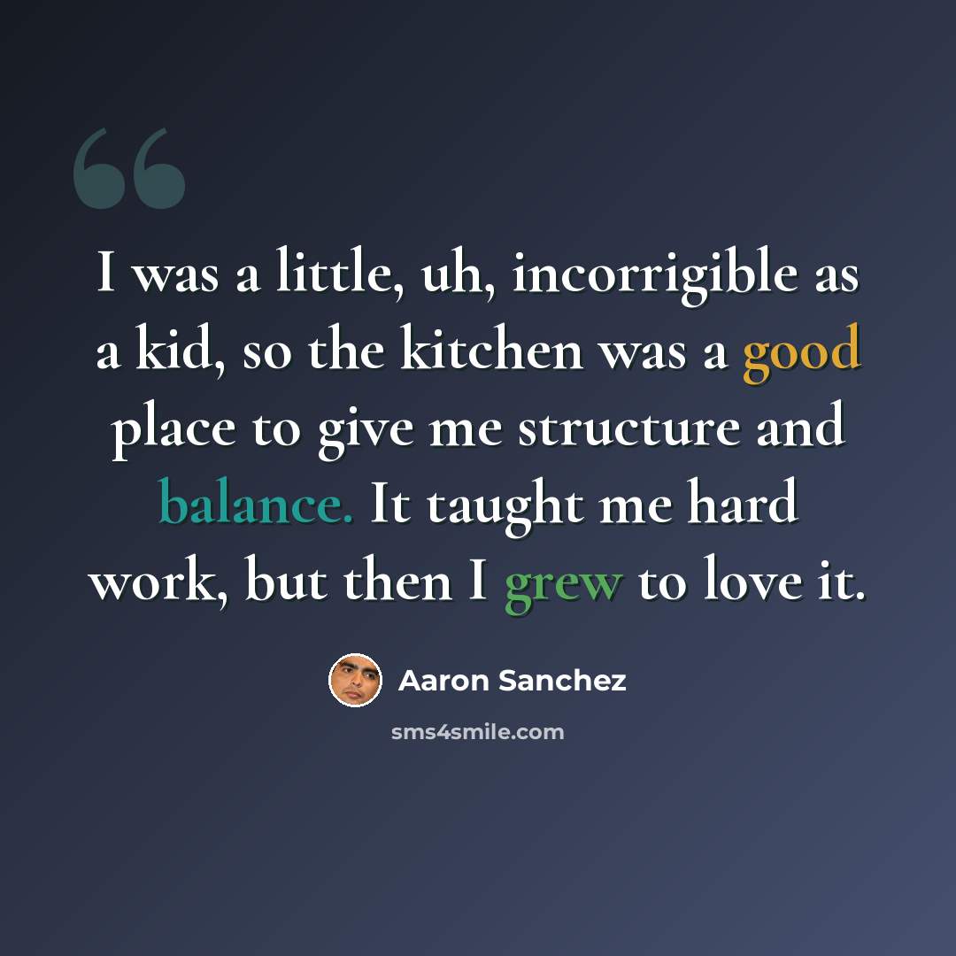 “I was a little, uh, incorrigible as a kid, so the kitchen was a good place to give me structure and balance. It taught me hard work, but then I grew to love it.” quote by Aaron Sanchez