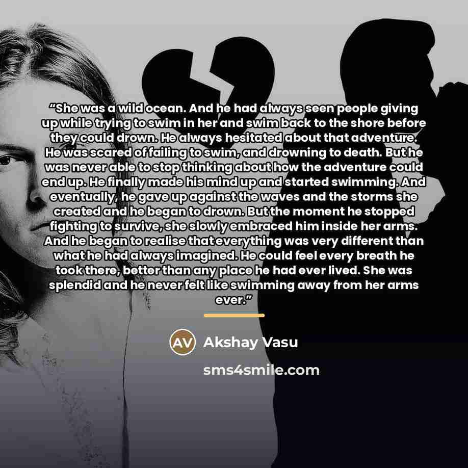 “She was a wild ocean. And he had always seen people giving up while trying to swim in her and swim back to the shore before they could drown. He always hesitated about that adventure. He was scared of failing to swim, and drowning to death. But he was never able to stop thinking about how the…” quote by Akshay Vasu
